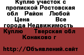 Куплю участок с пропиской.Ростовская обл › Район ­ Любой › Цена ­ 15 000 - Все города Недвижимость » Куплю   . Тверская обл.,Конаково г.